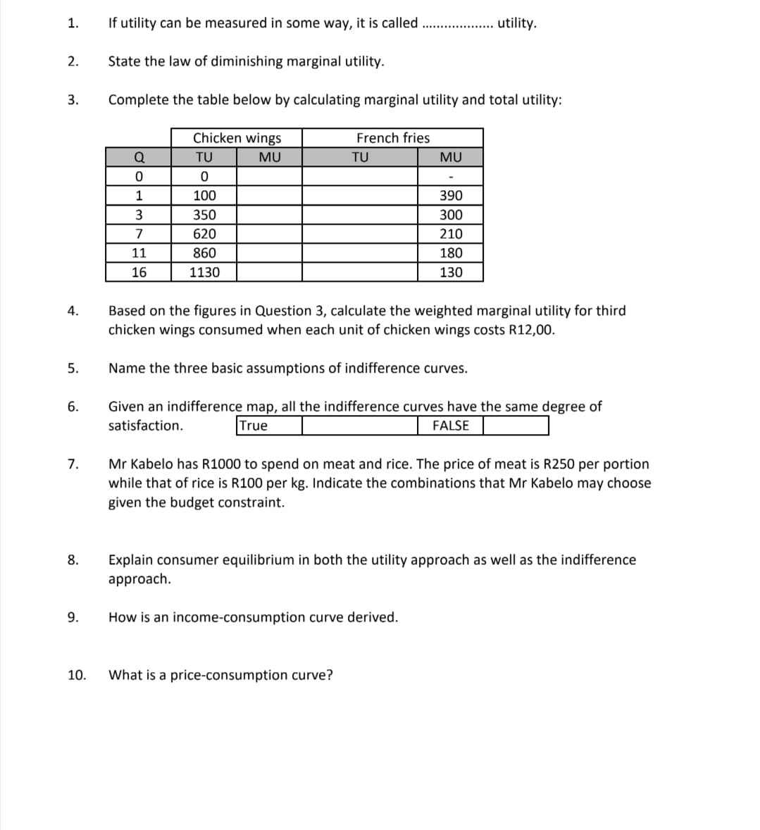 1.
If utility can be measured in some way, it is called
utility.
2.
State the law of diminishing marginal utility.
3.
Complete the table below by calculating marginal utility and total utility:
Chicken wings
French fries
TU
MU
TU
MU
1
100
390
350
300
7
620
210
11
860
180
16
1130
130
Based on the figures in Question 3, calculate the weighted marginal utility for third
chicken wings consumed when each unit of chicken wings costs R12,00.
4.
5.
Name the three basic assumptions of indifference curves.
Given an indifference map, all the indifference curves have the same degree of
satisfaction.
6.
True
FALSE
Mr Kabelo has R1000 to spend on meat and rice. The price of meat is R250 per portion
while that of rice is R100 per kg. Indicate the combinations that Mr Kabelo may choose
7.
given the budget constraint.
Explain consumer equilibrium in both the utility approach as well as the indifference
approach.
8.
9.
How is an income-consumption curve derived.
10.
What is a price-consumption curve?
