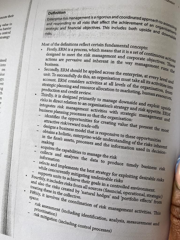 xecute their
value in
re harder
a central
strategy
ined
into
on
lue
gy,
ent
ng
th
n
e
-
.
GEMENT
Definition
Enterprise risk management is a rigorous and coordinated approach to assessing
strategic and financial objectives. This includes both upside and downside
and responding to all risks that affect the achievement of an organisation's
risks.
Most of the definitions reflect certain fundamental concepts:
Firstly, ERM is a process, which means that it is a set of continuous actions
actions are pervasive and inherent in the way management runs the
designed to meet the risk management and corporate objectives. These
business.
Secondly, ERM should be applied across the enterprise, at every level and
unit. To successfully do this, an organisation must take all its activities into
account. ERM considers activities at all levels of the organisation, from
strategic planning and resource allocation to marketing, human resources,
production and credit review.
Thirdly, it is designed primarily to manage downside and exploit upside
risks in direct relation to an organisation's strategy and risk appetite. ERM
integrates risk management activities with strategic management and
business planning processes so that the organisation:
identifies the opportunities for creating value that present the most
attractive risk/reward trade-offs
designs a business model that is responsive to these opportunities
obtains a holistic, enterprise-wide understanding of the risks inherent
in the firm's assets, processes and the information used in decision-
making
acquires the capabilities to manage the risk
collects and analyses the data to produce timely business risk
information
selects and implements the best strategy for exploiting desirable risks
while concurrently mitigating undesirable risks
supports units to achieve their goals in a controlled environment.
Fourthly, it includes risks from all sources (financial, operational, strategic)
and also the risks created by 'natural hedges' and 'portfolio effects' from
treating these in the collective.
Fifthly, it involves the coordination of risk management activities. This
spans:
risk assessment (including identification, analysis, measurement and
prioritisation)
risk mitigation (including control processes)