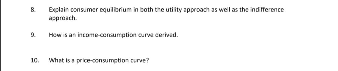 Explain consumer equilibrium in both the utility approach as well as the indifference
approach.
8.
9.
How is an income-consumption curve derived.
10.
What is a price-consumption curve?
