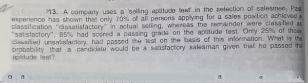 13. A company uses a 'selling aptitude test in the selection of salesmen. Past
éxperience has shown that only 70% of all persons applying for a sales position achieved a
classification "dissatisfactory" in actual selling, whereas the remainder were classified as
"satisfactory", 85% had scored a passing grade on the aptitude test. Only 25% of those
classified unsatisfactory, had passed the test on the basis of this information. What is the
probability that a candidate would be a satisfactory salesman given that he passed the
aptitude test?
G a
