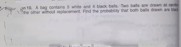 an 10. A bag contains 5 white and 4 black balls. Two balls are drawn at randon
the other without replacement. Find the probability that both balls drawn are black
