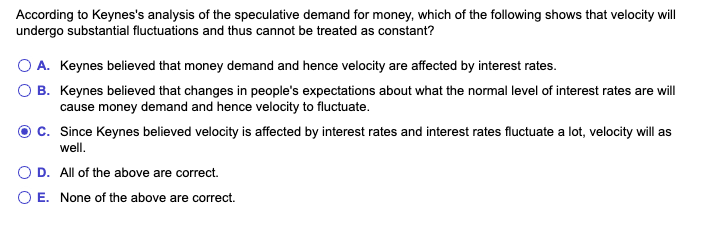 According to Keynes's analysis of the speculative demand for money, which of the following shows that velocity will
undergo substantial fluctuations and thus cannot be treated as constant?
O A. Keynes believed that money demand and hence velocity are affected by interest rates.
B. Keynes believed that changes in people's expectations about what the normal level of interest rates are will
cause money demand and hence velocity to fluctuate.
C. Since Keynes believed velocity is affected by interest rates and interest rates fluctuate a lot, velocity will as
well.
D. All of the above are correct.
O E. None of the above are correct.