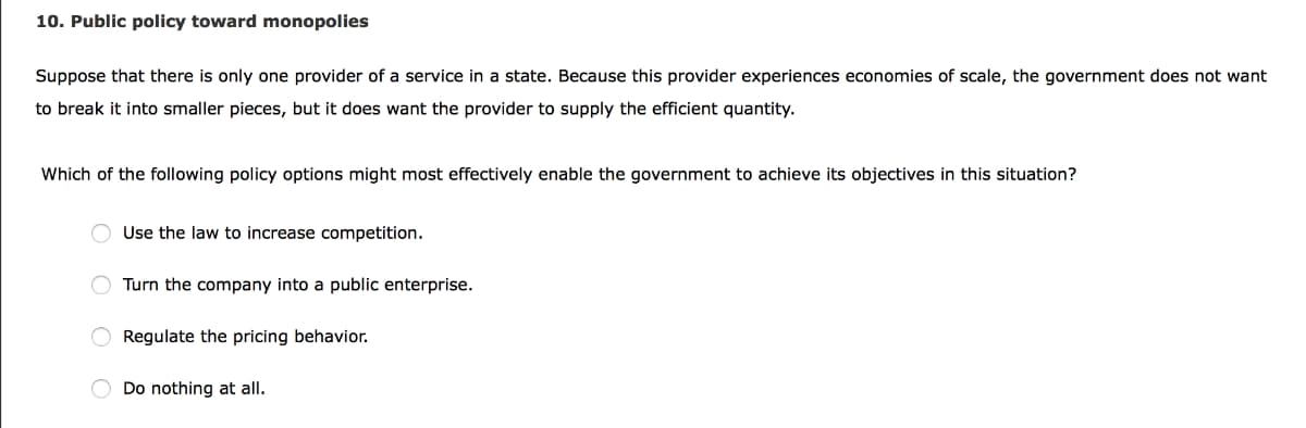 10. Public policy toward monopolies
Suppose that there is only one provider of a service in a state. Because this provider experiences economies of scale, the government does not want
to break it into smaller pieces, but it does want the provider to supply the efficient quantity.
Which of the following policy options might most effectively enable the government to achieve its objectives in this situation?
Use the law to increase competition.
Turn the company into a public enterprise.
O Regulate the pricing behavior.
Do nothing at all.