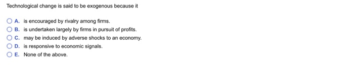 Technological change is said to be exogenous because it
A. is encouraged by rivalry among firms.
B. is undertaken largely by firms in pursuit of profits.
OC. may be induced by adverse shocks to an economy.
D. is responsive to economic signals.
E. None of the above.