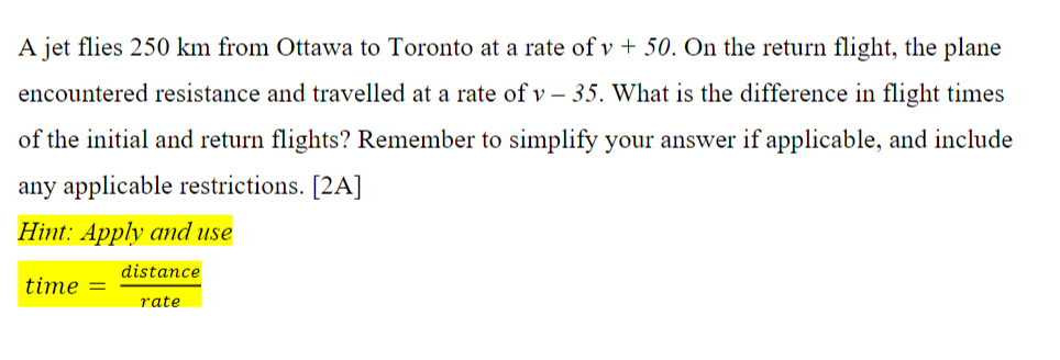 A jet flies 250 km from Ottawa to Toronto at a rate of v + 50. On the return flight, the plane
encountered resistance and travelled at a rate of v – 35. What is the difference in flight times
of the initial and return flights? Remember to sinmplify your answer if applicable, and include
any applicable restrictions. [2A]
Hint: Apply and use
distance
time
rate
