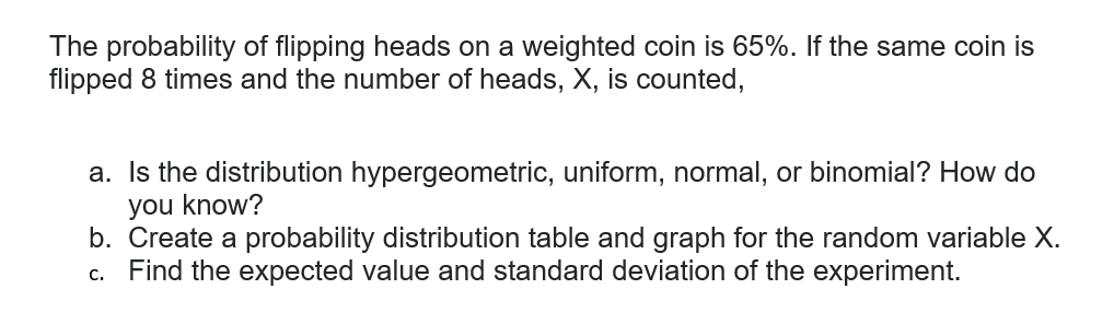 The probability of flipping heads on a weighted coin is 65%. If the same coin is
flipped 8 times and the number of heads, X, is counted,
a. Is the distribution hypergeometric, uniform, normal, or binomial? How do
you know?
b. Create a probability distribution table and graph for the random variable X.
Find the expected value and standard deviation of the experiment.
C.