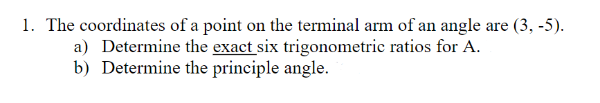 1. The coordinates of a point on the terminal arm of an angle are (3, -5).
a) Determine the exact six trigonometric ratios for A.
b) Determine the principle angle.