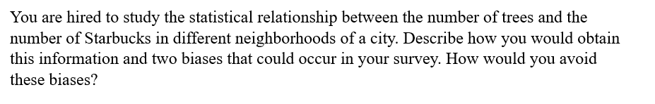 You are hired to study the statistical relationship between the number of trees and the
number of Starbucks in different neighborhoods of a city. Describe how you would obtain
this information and two biases that could occur in your survey. How would you avoid
these biases?