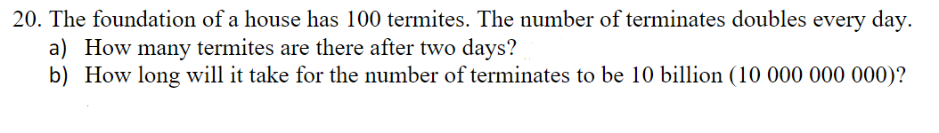 20. The foundation of a house has 100 termites. The number of terminates doubles every day.
a) How many termites are there after two days?
b) How long will it take for the number of terminates to be 10 billion (10 000 000 000)?