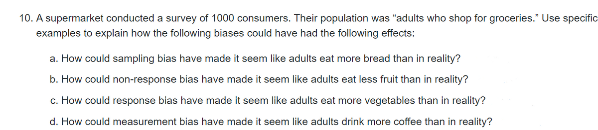 10. A supermarket conducted a survey of 1000 consumers. Their population was "adults who shop for groceries." Use specific
examples to explain how the following biases could have had the following effects:
a. How could sampling bias have made it seem like adults eat more bread than in reality?
b. How could non-response bias have made it seem like adults eat less fruit than in reality?
c. How could response bias have made it seem like adults eat more vegetables than in reality?
d. How could measurement bias have made it seem like adults drink more coffee than in reality?