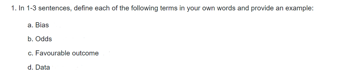 1. In 1-3 sentences, define each of the following terms in your own words and provide an example:
a. Bias
b. Odds
c. Favourable outcome
d. Data