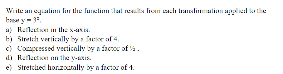 Write an equation for the function that results from each transformation applied to the
base y = 3*.
a) Reflection in the x-axis.
b) Stretch vertically by a factor of 4.
c) Compressed vertically by a factor of ½ .
d) Reflection on the y-axis.
e) Stretched horizontally by a factor of 4.
