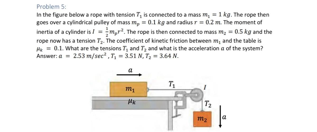 Problem 5:
1
inertia of a cylinder is I =
In the figure below a rope with tension T₁ is connected to a mass m₁ = 1 kg. The rope then
goes over a cylindrical pulley of mass m₂ = 0.1 kg and radius r = 0.2 m. The moment of
mor². The rope is then connected to mass m₂ = 0.5 kg and the
rope now has a tension T₂. The coefficient of kinetic friction between m₁ and the table is
Mk = 0.1. What are the tensions T₁ and T₂ and what is the acceleration a of the system?
Answer: a = 2.53 m/sec², T₁ = 3.51 N, T₂ = 3.64 N.
2
a
m₁
Mk
Τ1
T2
m₂
a