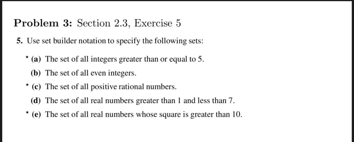 Problem 3: Section 2.3, Exercise 5
5. Use set builder notation to specify the following sets:
* (a) The set of all integers greater than or equal to 5.
(b) The set of all even integers.
* (c)
The set of all positive rational numbers.
(d) The set of all real numbers greater than 1 and less than 7.
*
(e) The set of all real numbers whose square is greater than 10.