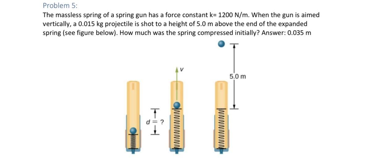 Problem 5:
The massless spring of a spring gun has a force constant k= 1200 N/m. When the gun is aimed
vertically, a 0.015 kg projectile is shot to a height of 5.0 m above the end of the expanded
spring (see figure below). How much was the spring compressed initially? Answer: 0.035 m
T
이
NNNNNNNN
NNNNNNNN
5.0 m