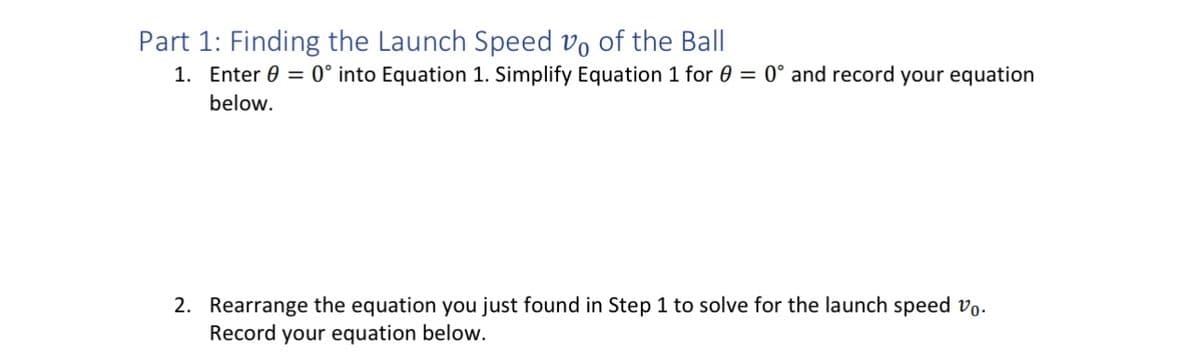 Part 1: Finding the Launch Speed vo of the Ball
1. Enter = 0° into Equation 1. Simplify Equation 1 for 0 = 0° and record your equation
below.
2. Rearrange the equation you just found in Step 1 to solve for the launch speed vo.
Record your equation below.