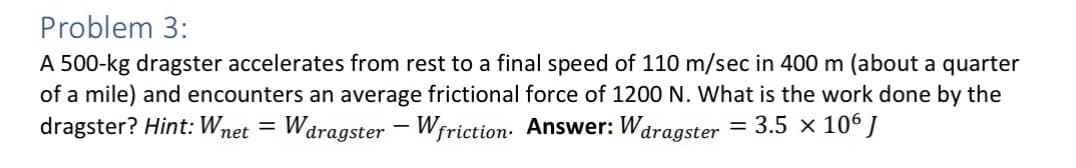 Problem 3:
A 500-kg dragster accelerates from rest to a final speed of 110 m/sec in 400 m (about a quarter
of a mile) and encounters an average frictional force of 1200 N. What is the work done by the
dragster? Hint: Wnet = Waragster - Wfriction. Answer: Waragster = 3.5 × 106 J