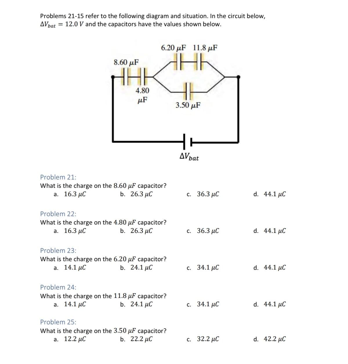 Problems 21-15 refer to the following diagram and situation. In the circuit below,
AV bat = 12.0 V and the capacitors have the values shown below.
8.60 μF
HHE
4.80
μF
6.20 μF 11.8 με
HH
Problem 21:
What is the charge on the 8.60 μF capacitor?
a. 16.3 μC
b. 26.3 μC
Problem 22:
What is the charge on the 4.80 µF capacitor?
a. 16.3 μC
b. 26.3 μC
Problem 23:
What is the charge on the 6.20 μF capacitor?
a. 14.1 μC
b. 24.1 μC
Problem 24:
What is the charge on the 11.8 μF capacitor?
a. 14.1 μC
b. 24.1 μC
Problem 25:
What is the charge on the 3.50 µF capacitor?
a. 12.2 μC
b. 22.2 μC
3.50 μF
ㅓㅏ
AV bat
c. 36.3 μC
c. 36.3 μC
c. 34.1 μC
c. 34.1 μC
c. 32.2 μC
d. 44.1 μC
d. 44.1 μC
d. 44.1 μC
d. 44.1 μC
d. 42.2 μC