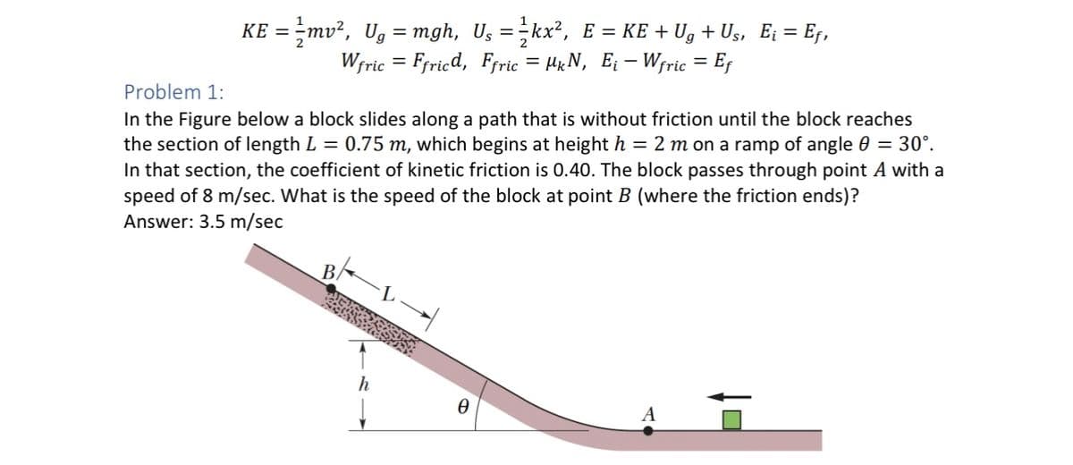 KE = ½-mv², Ug = mgh, U₁ = ¹kx², E = KE + Ug + Us, E¡ = Ef,
Wfric=Ffricd, Ffric = HkN, E₁-Wfric = Ef
Problem 1:
In the Figure below a block slides along a path that is without friction until the block reaches
the section of length L = 0.75 m, which begins at height h = 2 m on a ramp of angle 0 = 30°.
In that section, the coefficient of kinetic friction is 0.40. The block passes through point A with a
speed of 8 m/sec. What is the speed of the block at point B (where the friction ends)?
Answer: 3.5 m/sec
h
Ꮎ