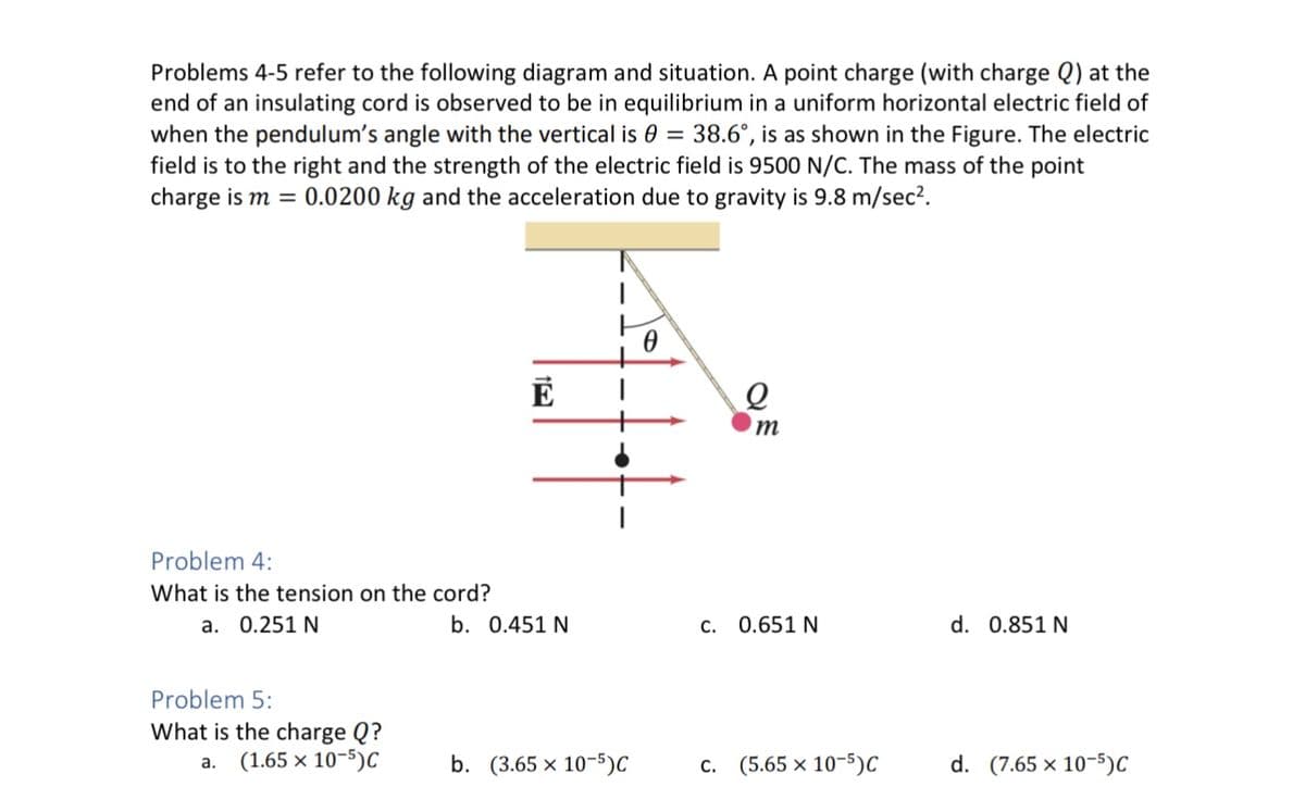 Problems 4-5 refer to the following diagram and situation. A point charge (with charge Q) at the
end of an insulating cord is observed to be in equilibrium in a uniform horizontal electric field of
when the pendulum's angle with the vertical is 0 = 38.6°, is as shown in the Figure. The electric
field is to the right and the strength of the electric field is 9500 N/C. The mass of the point
charge is m = 0.0200 kg and the acceleration due to gravity is 9.8 m/sec².
Problem 4:
What is the tension on the cord?
a. 0.251 N
Problem 5:
What is the charge Q?
a. (1.65 x 10-5)C
E
b. 0.451 N
b. (3.65 x 10-5)C
0
Q
m
c. 0.651 N
C. (5.65 x 10-5) C
d. 0.851 N
d. (7.65 x 10-5)C