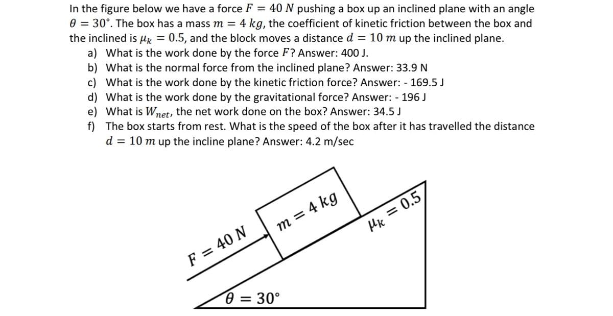 In the figure below we have a force F = 40 N pushing a box up an inclined plane with an angle
0 = 30°. The box has a mass m = 4 kg, the coefficient of kinetic friction between the box and
the inclined is μ = 0.5, and the block moves a distance d = 10 m up the inclined plane.
a) What is the work done by the force F? Answer: 400 J.
b) What is the normal force from the inclined plane? Answer: 33.9 N
c) What is the work done by the kinetic friction force? Answer: - 169.5 J
d) What is the work done by the gravitational force? Answer: - 196 J
e) What is Wnet, the net work done on the box? Answer: 34.5 J
f) The box starts from rest. What is the speed of the box after it has travelled the distance
d = 10 m up the incline plane? Answer: 4.2 m/sec
F = 40 N
m = 4 kg
0 = 30°
Mk=0.5