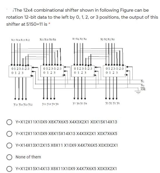 The 12x4 combinational shifter shown in following Figure can be
rotation 12-bit data to the left by 0, 1, 2, or 3 positions, the output of this
shifter at S1SO=11 is *
X11 X0 X9 XS
X7 X6 X5 X4
X15 X14 X13 X12
0123-1-2-3
0123-1-2-3
0123
0123-1-2-3
0123-1-2-3
0123
0123
0123
OE
yu Ya Yıs Yız
yıı yıe ya ya
yı ys ys ya
ys y2 yı yo
Y=X12X11X10X9 X8X7X6X5 X4X3X2X1 X0X15X14X13
О Y-X12X11x10х9 X8X15X14X13 X4X3X2X1 ХоX7х6X5
O Y=X14X13X12X15 X8X11 X10X9 X4X7X6X5 X0X3X2X1
O None of them
O Y=X12X15X14X13 X8X11X10X9 X4X7X6X5 XOX3X2X1
