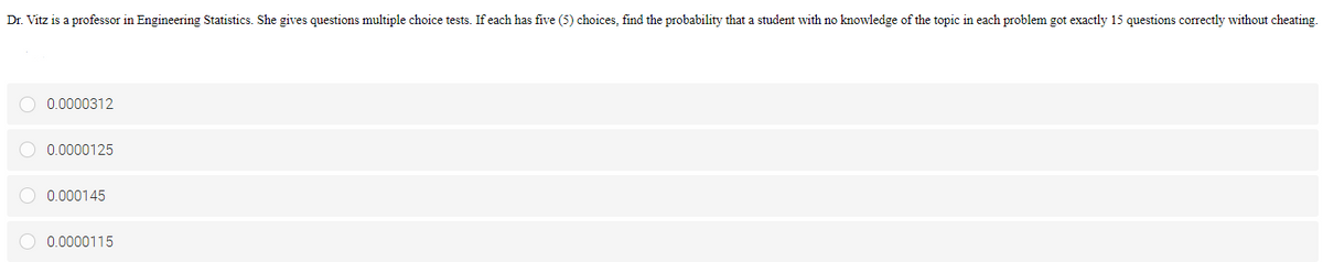 Dr. Vitz is a professor in Engineering Statistics. She gives questions multiple choice tests. If each has five (5) choices, find the probability that a student with no knowledge of the topic in each problem got exactly 15 questions correctly without cheating.
0.0000312
0.0000125
O 0.000145
0.0000115
