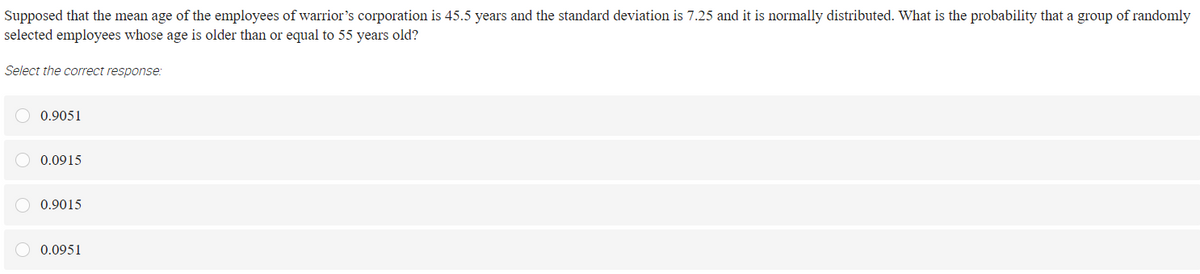 Supposed that the mean age of the employees of warrior's corporation is 45.5 years and the standard deviation is 7.25 and it is normally distributed. What is the probability that a group of randomly
selected employees whose age is older than or equal to 55 years old?
Select the correct response:
O 0.9051
O 0.0915
O 0.9015
0.0951
