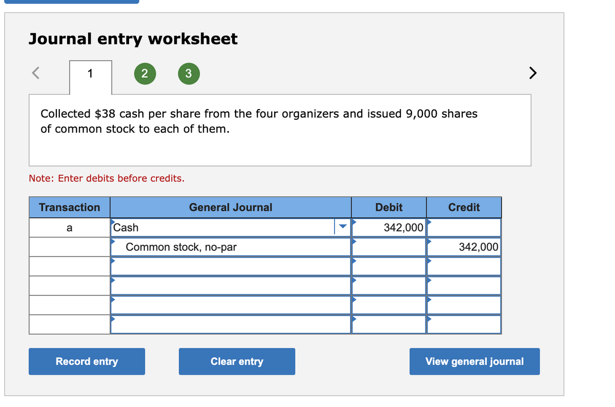 Journal entry worksheet
1
2
3
>
Collected $38 cash per share from the four organizers and issued 9,000 shares
of common stock to each of them.
Note: Enter debits before credits.
Transaction
General Journal
Debit
Credit
Cash
342,000
a
Common stock, no-par
342,000
Record entry
Clear entry
View general journal
