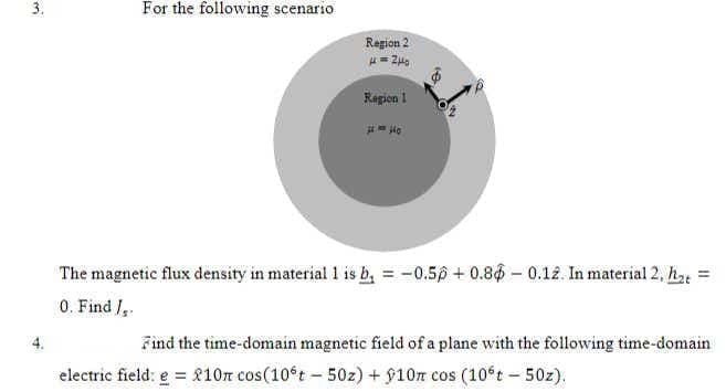 3.
For the following scenario
Region 2
Repion 1
The magnetic flux density in material 1 is b, = -0.50 + 0.86 – 0.12. In material 2, he
0. Find /,.
4.
Find the time-domain magnetic field of a plane with the following time-domain
electric field: e = 810n cos(10°t - 50z) + 910r cos (10°t - 50z).
