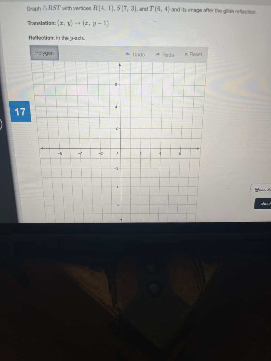 Graph ARST with vertices R(4, 1), S (7, 3), and T (6, 4) and its image after the glide reflection,
Translation: (x, y) → (z, y- 1)
Reflection: in the y-axis.
Polygon
6 Undo
A Redo
x Reset
6
4
17
2
-6
-4
-2
4
6
-2
-4
calcula
check
-6
