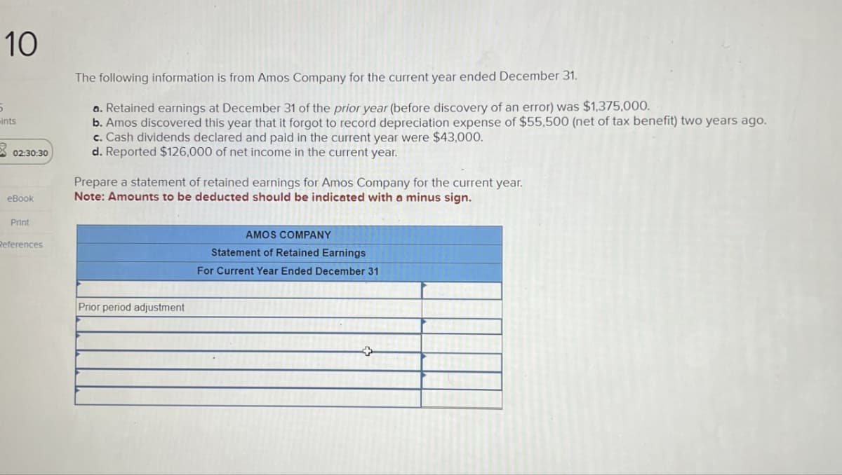 10
5
ints
3
02:30:30
eBook
The following information is from Amos Company for the current year ended December 31.
a. Retained earnings at December 31 of the prior year (before discovery of an error) was $1,375,000.
b. Amos discovered this year that it forgot to record depreciation expense of $55,500 (net of tax benefit) two years ago.
c. Cash dividends declared and paid in the current year were $43,000.
d. Reported $126,000 of net income in the current year.
Prepare a statement of retained earnings for Amos Company for the current year.
Note: Amounts to be deducted should be indicated with a minus sign.
Print
References
Prior period adjustment
AMOS COMPANY
Statement of Retained Earnings
For Current Year Ended December 31