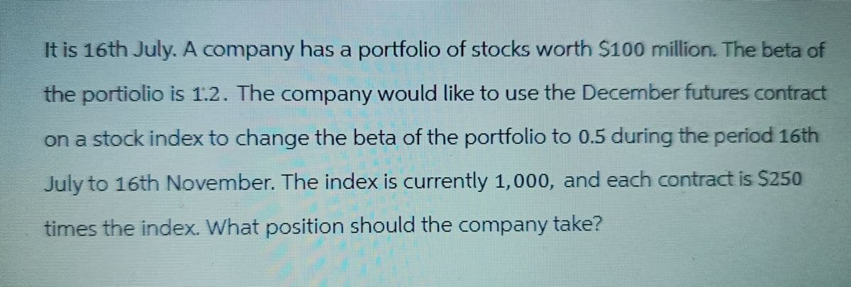 It is 16th July. A company has a portfolio of stocks worth $100 million. The beta of
the portiolio is 1.2. The company would like to use the December futures contract
on a stock index to change the beta of the portfolio to 0.5 during the period 16th
July to 16th November. The index is currently 1,000, and each contract is $250
times the index. What position should the company take?