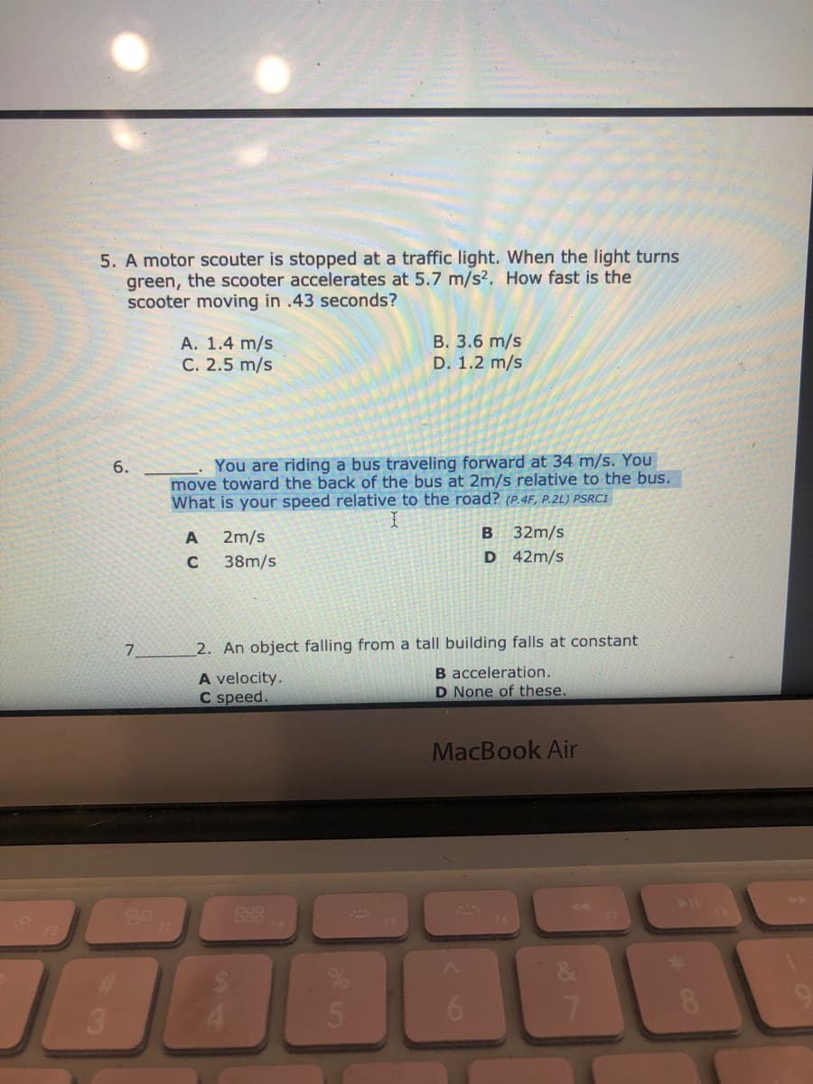 5. A motor scouter is stopped at a traffic light. When the light turns
green, the scooter accelerates at 5.7 m/s2. How fast is the
scooter moving in .43 seconds?
A. 1.4 m/s
C. 2.5 m/s
B. 3.6 m/s
D. 1.2 m/s
You are riding a bus traveling forward at 34 m/s. You
move toward the back of the bus at 2m/s relative to the bus.
What is your speed relative to the road? (P.4F, P.2L) PSRC1
6.
2m/s
B
32m/s
C
38m/s
D 42m/s
7.
2. An object falling from a tall building falls at constant
B acceleration.
D None of these.
A velocity.
C speed.
MacBook Air
888
F2
6.
S4

