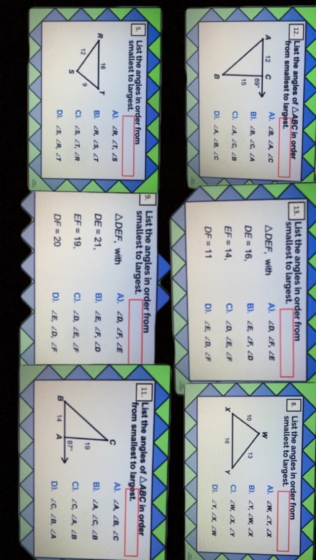 12. List the angles of AABC in order
from smallest to largest.
13. List the angles in order from
smallest to largest.
List the angles in order from
smallest to largest.
A). ZB, LA, 2c
ADEF, with
A). ZD, ZF, ZE
A). ZW, ZY, X
12
89
B). ZB, ZC, LA
B). ZE, ZF, ZD
B). ZY, ZW, 2X
10
13
DE = 16,
15
C). ZA, ZC, ZB
C). ZW, ZX, ZY
EF = 14,
C). ZD, ZE, F
16
D). ZA, ZB, 2c
D). ZY, ZX, ZW
B
DF = 11
D). ZE, ZD, F
9.
List the angles in order from
11. List the angles of AABC in order
from smallest to largest.
List the angles in order from
smallest to largest.
5.
smallest to largest.
ADEF, with
A). ZD, ZF, 2E
A). ZA, ZB, ZC
A). ZR, ZT, S
16
T.
B). ZR, 2S, T
DE = 21,
B). ZE, ZF, ZD
B). ZA, ZC, ZB
19
12
C). 2S, ZT, ZR
EF = 19,
C). ZD, ZE, ZF
C). ZC, ZA, ZB
87
B
14
A
D). 2S, ZR, T
DF = 20
D). ZE, ZD, ZF
D). 2C, ZB, ZA
