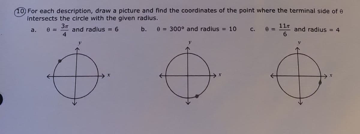 10 For each description, draw a picture and find the coordinates of the point where the terminal side of e
intersects the circle with the given radius.
11л
0 = 300° and radius = 10
and radius = 4
6
b.
and radius = 6
4
a.
%3D
%3D
С.
%3D
%3D
%3D

