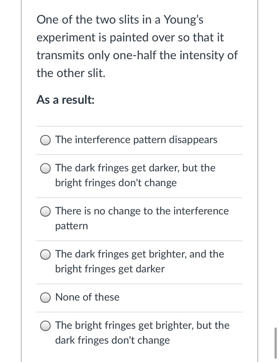 One of the two slits in a Young's
experiment is painted over so that it
transmits only one-half the intensity of
the other slit.
As a result:
O The interference pattern disappears
The dark fringes get darker, but the
bright fringes don't change
There is no change to the interference
pattern
The dark fringes get brighter, and the
bright fringes get darker
None of these
The bright fringes get brighter, but the
dark fringes don't change
