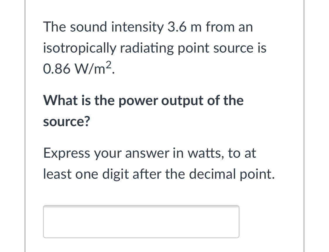 The sound intensity 3.6 m from an
isotropically radiating point source is
0.86 W/m?.
What is the power output of the
source?
Express your answer in watts, to at
least one digit after the decimal point.
