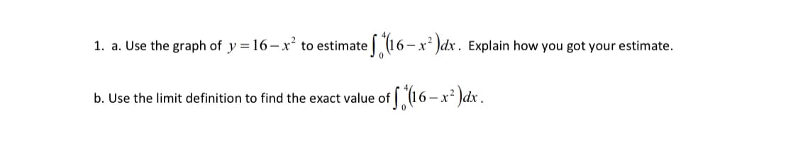 1. a. Use the graph of y = 16-x² to estimate (16 – x² )dx . Explain how you got your estimate.
S16-x*)dx.
b. Use the limit definition to find the exact value of
