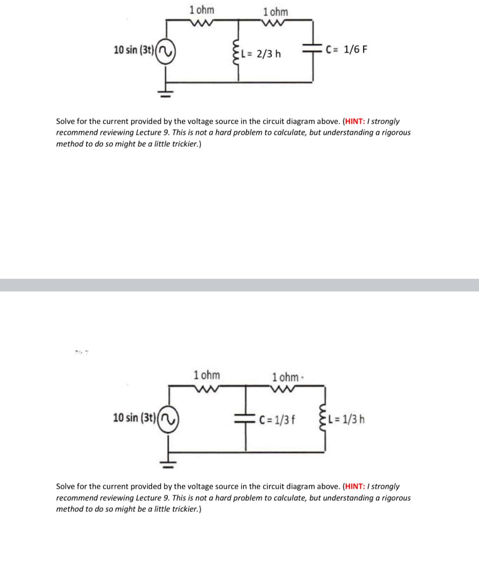 1 ohm
1 ohm
10 sin (3t)()
EL= 2/3 h
C = 1/6 F
Solve for the current provided by the voltage source in the circuit diagram above. (HINT: / strongly
recommend reviewing Lecture 9. This is not a hard problem to calculate, but understanding a rigorous
method to do so might be a little trickier.)
1 ohm
1 ohm
10 sin (3t)()
C= 1/3 f
%=D1/3h
Solve for the current provided by the voltage source in the circuit diagram above. (HINT: / strongly
recommend reviewing Lecture 9. This is not a hard problem to calculate, but understanding a rigorous
method to do so might be a little trickier.)
