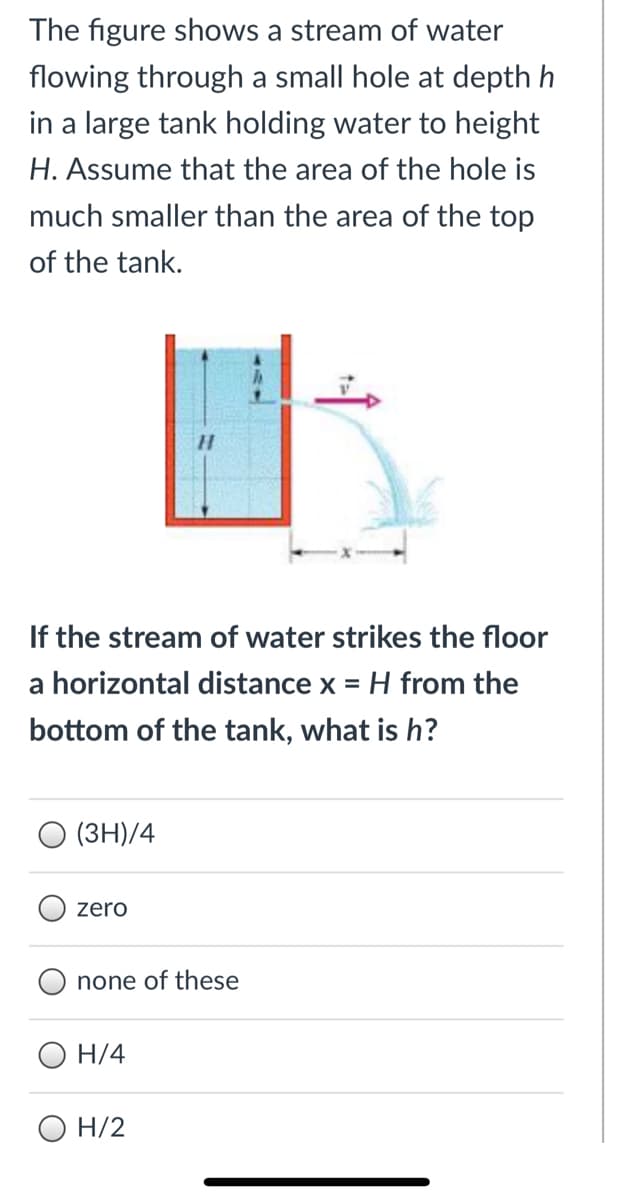 The figure shows a stream of water
flowing through a small hole at depth h
in a large tank holding water to height
H. Assume that the area of the hole is
much smaller than the area of the top
of the tank.
H.
If the stream of water strikes the floor
a horizontal distance x = H from the
bottom of the tank, what is h?
(3H)/4
zero
none of these
О Н/4
H/2
