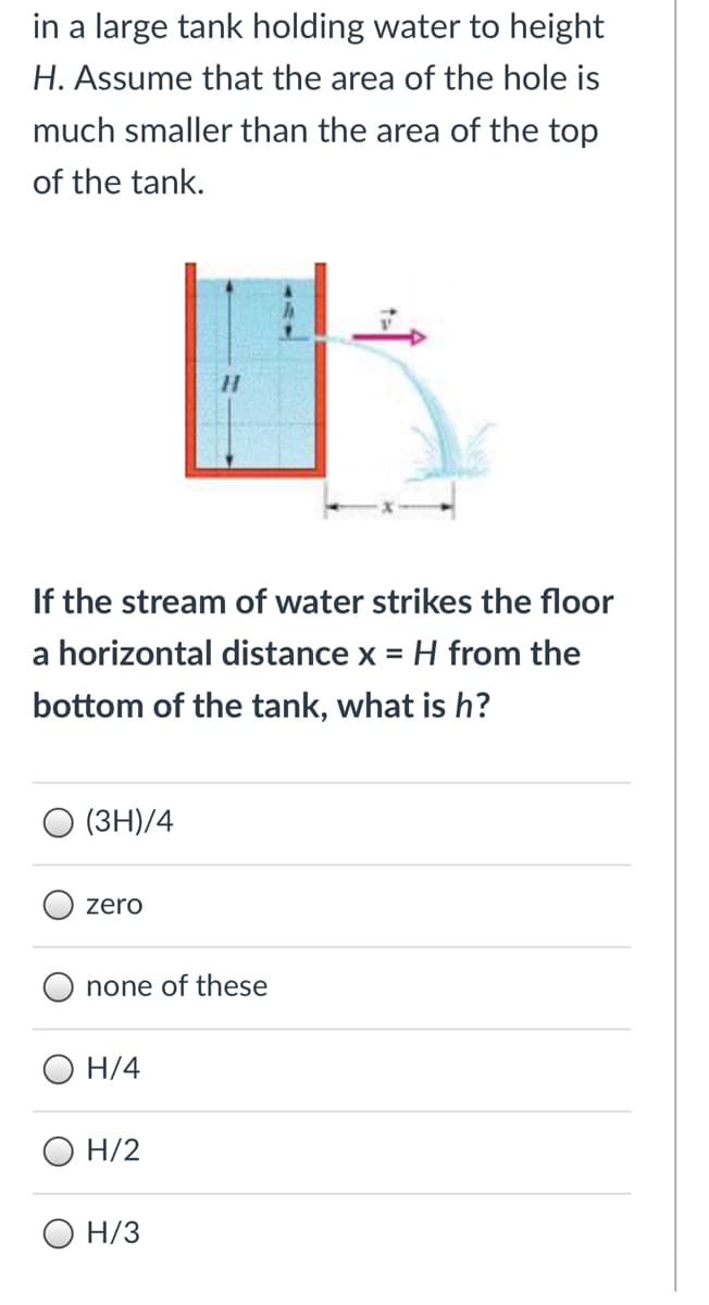 in a large tank holding water to height
H. Assume that the area of the hole is
much smaller than the area of the top
of the tank.
If the stream of water strikes the floor
a horizontal distance x = H from the
bottom of the tank, what is h?
(3H)/4
zero
none of these
H/4
O H/2
O H/3
