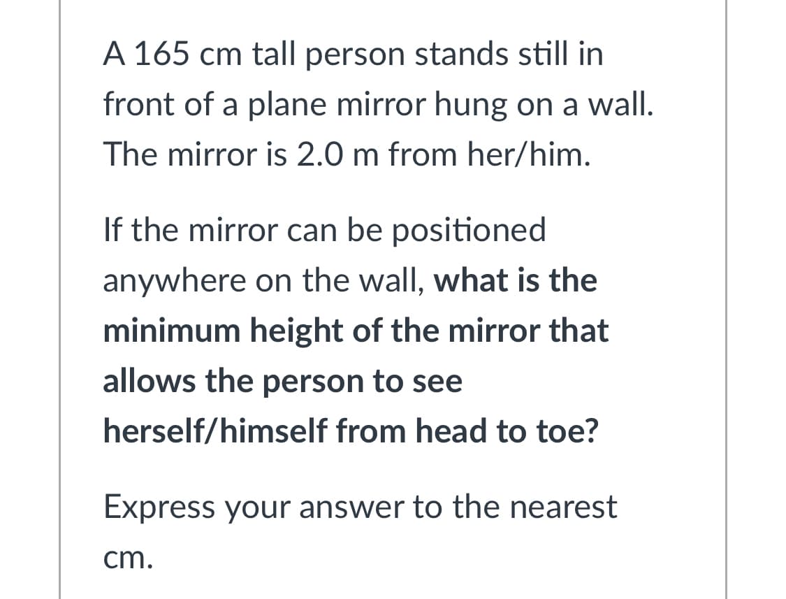 A 165 cm tall person stands still in
front of a plane mirror hung on a wall.
The mirror is 2.0 m from her/him.
If the mirror can be positioned
anywhere on the wall, what is the
minimum height of the mirror that
allows the person to see
herself/himself from head to toe?
Express your answer to the nearest
cm.
