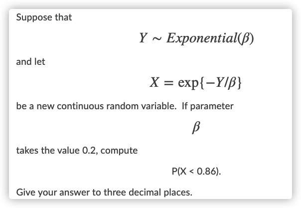 Suppose that
Y ~ Exponential(B)
and let
X = exp{-Y/ß}
be a new continuous random variable. If parameter
B
takes the value 0.2, compute
P(X < 0.86).
Give your answer to three decimal places.
