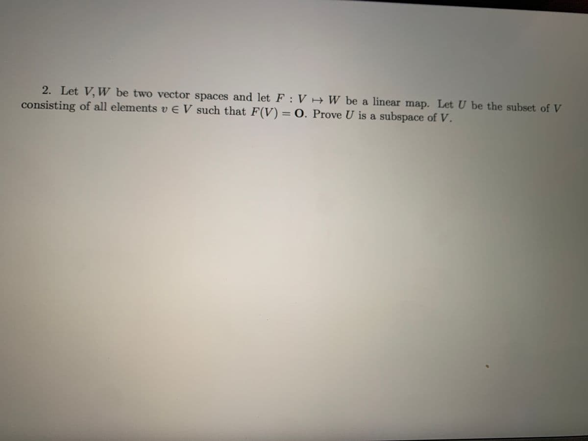 2. Let V, W be two vector spaces and let F : V H W be a linear map. Let U be the subset of V
consisting of all elements v E V such that F(V) = 0. Prove U is a subspace of V.
%3D
