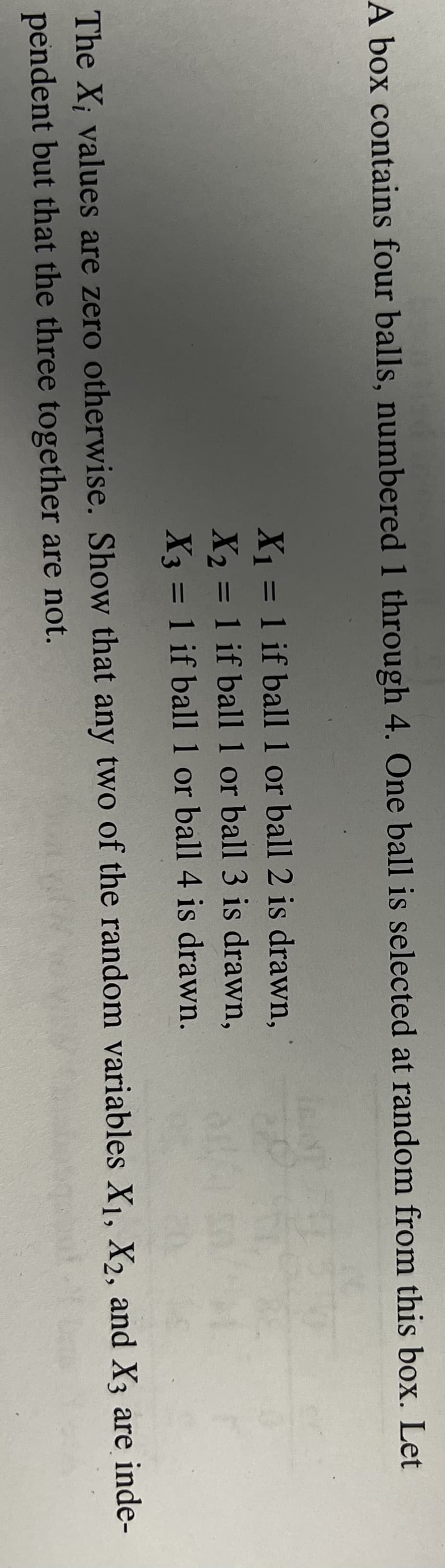 A box contains four balls, numbered 1 through 4. One ball is selected at random from this box. Let
X1 = 1 if ball 1 or ball 2 is drawn,
X2 = 1 if ball1 or ball 3 is drawn,
X3 = 1 if ball 1 or ball 4 is drawn.
%3D
%3D
%3D
The X; values are zero otherwise. Show that any two of the random variables X1, X2, and X3 are inde-
pendent but that the three together are not.
