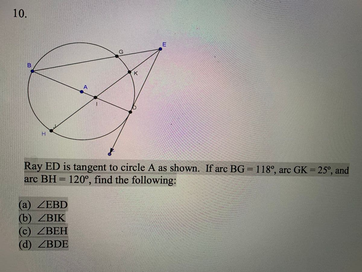 10.
A
H.
Ray ED is tangent to circle A as shown. If arc BG=118°, arc GK = 25°, and
arc BH = 120°, find the following:
(а) ZEBD
(b) ZBIK
(c) ZBEH
(d) ZBDE
L山
工
