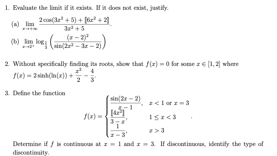 1. Evaluate the limit if it exists. If it does not exist, justify.
2 сos(За2 + 5) + [6a? + 2]
(a) lim
3x2 + 5
(x – 2)²
(sin(2x2 – 3x – 2)
(b) lim log1
r+2+
3
|
2. Without specifically finding its roots, show that f(x) = 0 for some x E [1, 2] where
x2
4
f(x) = 2 sinh(In(x)) +
2
-
3
3. Define the function
sin(2x – 2)
x <1 or x = 3
х— 1
f(x) =
1< x < 3
3 - x
1
x > 3
x – 3'
Determine if ƒ is continuous at x = 1 and x = 3. If discontinuous, identify the type of
discontinuity.
