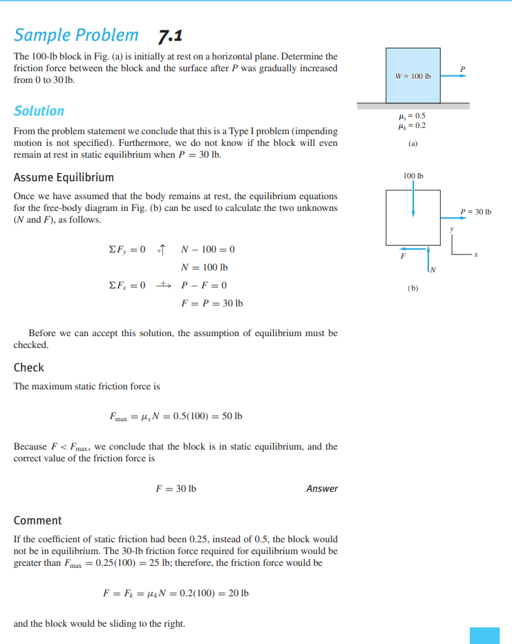 Sample Problem 7.1
The 100-lb block in Fig. (a) is initially at rest on a horizontal plane. Determine the
friction force between the block and the surface after P was gradually increased
W = 100 lb
from 0 to 30 lb.
Solution
4, = 0,5
H = 0.2
From the problem statement we conclude that this is a Type I problem (impending
motion is not specified). Furthermore, we do not know if the block will even
remain at rest in static equilibrium when P = 30 lb.
(a)
Assume Equilibrium
100 lb
Once we have assumed that the body remains at rest, the equilibrium equations
for the free-body diagram in Fig. (b) can be used to calculate the two unknowns
(N and F), as follows.
P = 30 lb
EF, = 0 1
N – 100 = 0
N = 100 lb
IN
EF, = 0 + P - F = 0
(b)
F = P = 30 lb
Before we can accept this solution, the assumption of equilibrium must be
checked.
Check
The maximum static friction force is
Fmax = 4,N = 0.5(100) = 50 lb
Because F < Fmax, we conclude that the block is in static equilibrium, and the
correct value of the friction force is
F = 30 lb
Answer
Comment
If the coefficient of static friction had been 0.25, instead of 0.5, the block would
not be in equilibrium. The 30-lb friction force required for equilibrium would be
greater than Fmax = 0.25(100) = 25 lb; therefore, the friction force would be
F = FR = µ&N = 0.2(100) = 20 lb
and the block would be sliding to the right.
