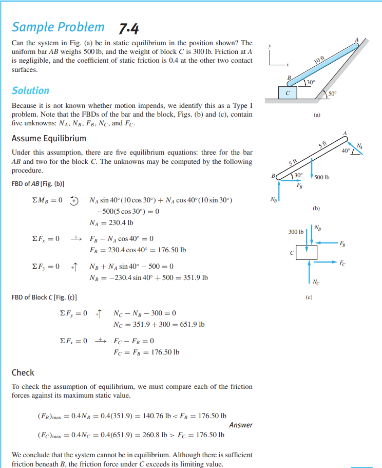 Sample Problem
7.4
Can the system in Fig. (a) be in static equilibrium in the position shown? The
uniform bar AB weighs 500 lb, and the weight of block C is 300 lb. Friction at A
is negligible, and the coefficient of static friction is 0.4 at the other two contact
L.
surfaces.
10 ft
Solution
B
30
50°
Because it is not known whether motion impends, we identify this as a Type I
problem. Note that the FBDS of the bar and the block, Figs. (b) and (c), contain
five unknowns: NA, NB, FB, Nc, and Fc.
(a)
Assume Equilibrium
Under this assumption, there are five equilibrium equations: three for the bar
AB and two for the block C. The unknowns may be computed by the following
procedure.
ft
40°
5 ft
FBD of AB [Fig. (b)]
30
500 lb
FB
EMB = 0 3 NẠ sin 40° (10 cos 30°) + Na cos 40°(10 sin 30°)
Ng
-500(5 cos 30°) = 0
(b)
NA = 230.4 lb
ΣF, 0
+ FB - NA cOs 40° = 0
Ng
300 lb
FB = 230.4 cos 40° = 176.50 lb
EF, = 0 1 Ng + NA sin 40° – 500 = 0
NB = -230.4 sin 40° + 500 = 351.9 lb
Ne
FBD of Block C [Fig. (c)]
(c)
EF, = 0 1 Nc – Ng – 300 = 0
Nc = 351.9 + 300 = 651.9 lb
EF, = 0 +> Fc – FB = 0
Fc = FB = 176.50 lb
Check
To check the assumption of equilibrium, we must compare each of the friction
forces against its maximum static value.
(FB)max = 0.4Ng = 0.4(351.9) = 140.76 lb < Fg = 176.50 lb
Answer
(Fc)max = 0.4Nc = 0.4(651.9) = 260.8 lb > Fc = 176.50 lb
We conclude that the system cannot be in equilibrium. Although there is sufficient
friction beneath B, the friction force under C exceeds its limiting value.
